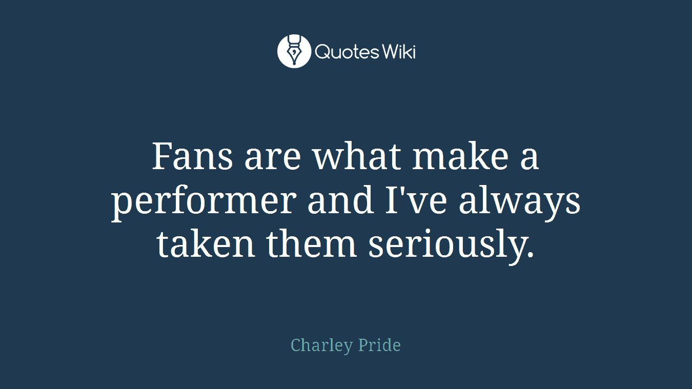 Fans are what make a performer and I've always taken them seriously.