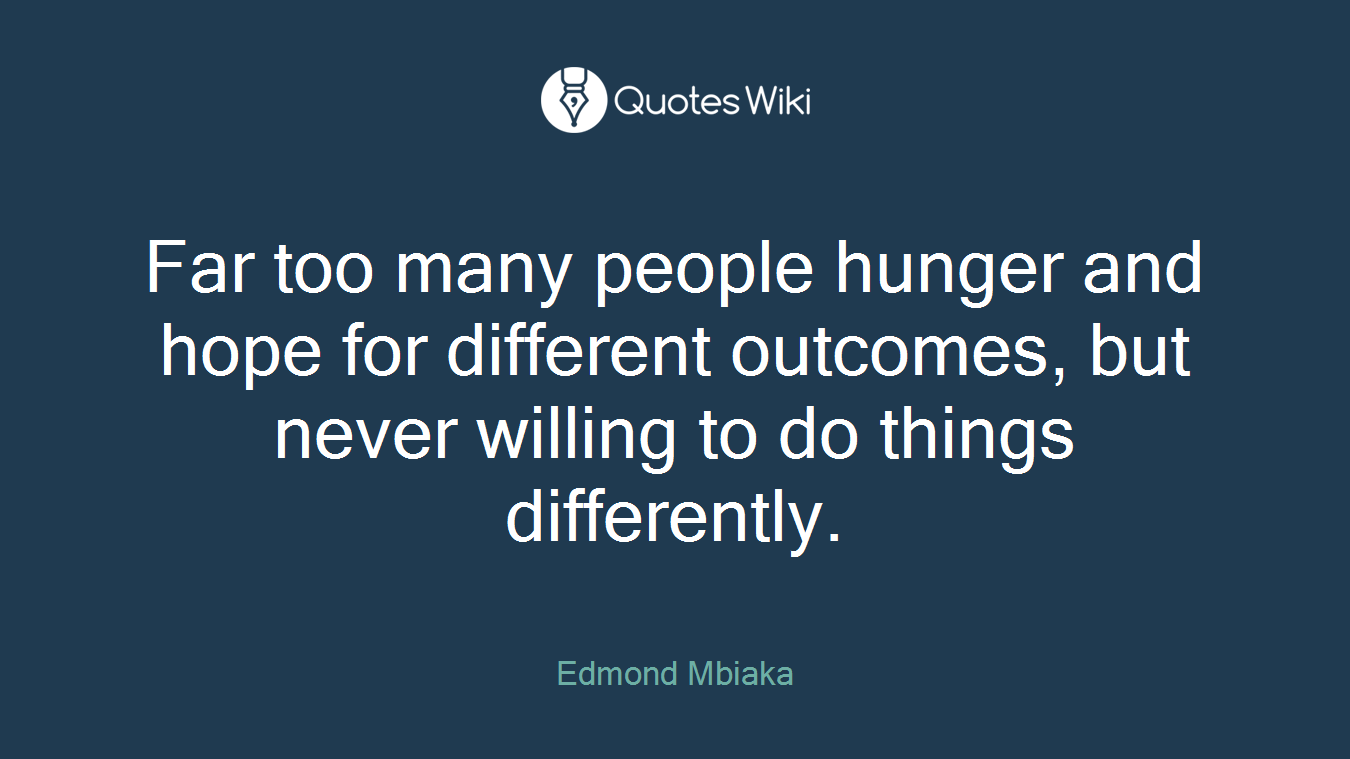Far too many people hunger and hope for different outcomes, but never willing to do things differently.