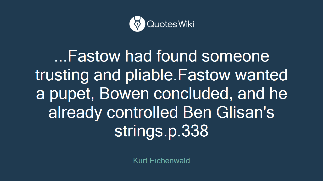 ...Fastow had found someone trusting and pliable.Fastow wanted a pupet, Bowen concluded, and he already controlled Ben Glisan's strings.p.338