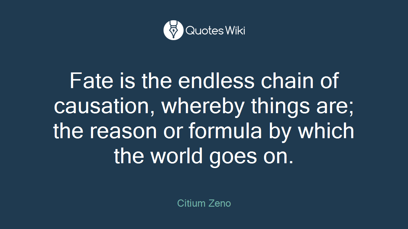 Fate is the endless chain of causation, whereby things are; the reason or formula by which the world goes on.
