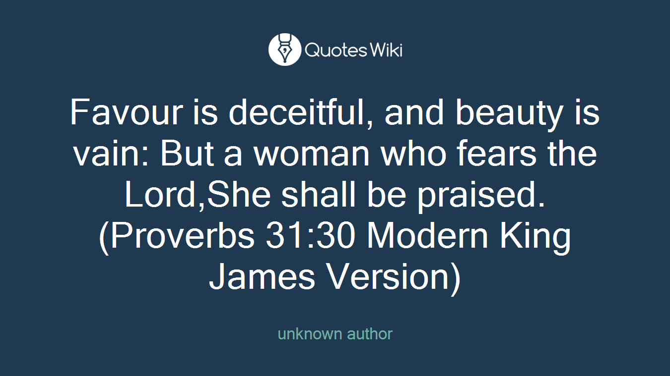 Favour is deceitful, and beauty is vain: But a woman who fears the Lord,She shall be praised.(Proverbs 31:30 Modern King James Version)