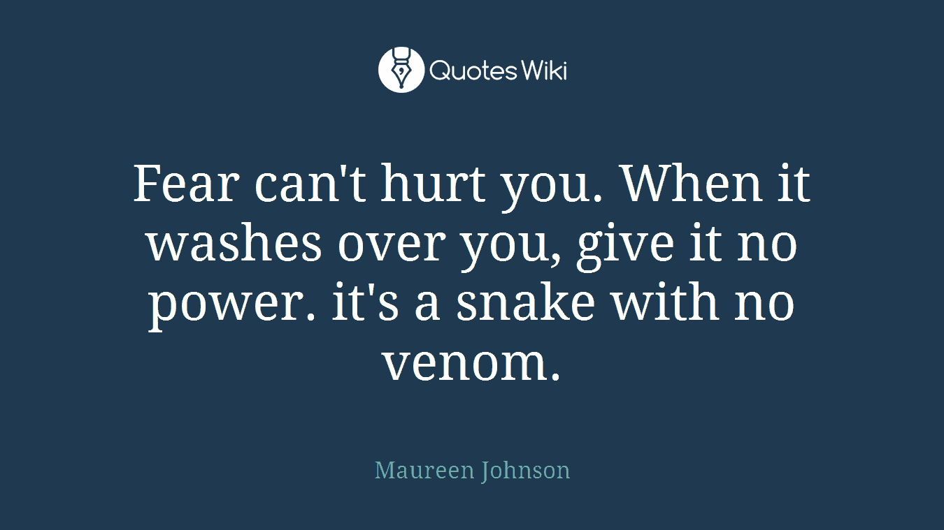Fear can't hurt you. When it washes over you, give it no power. it's a snake with no venom.