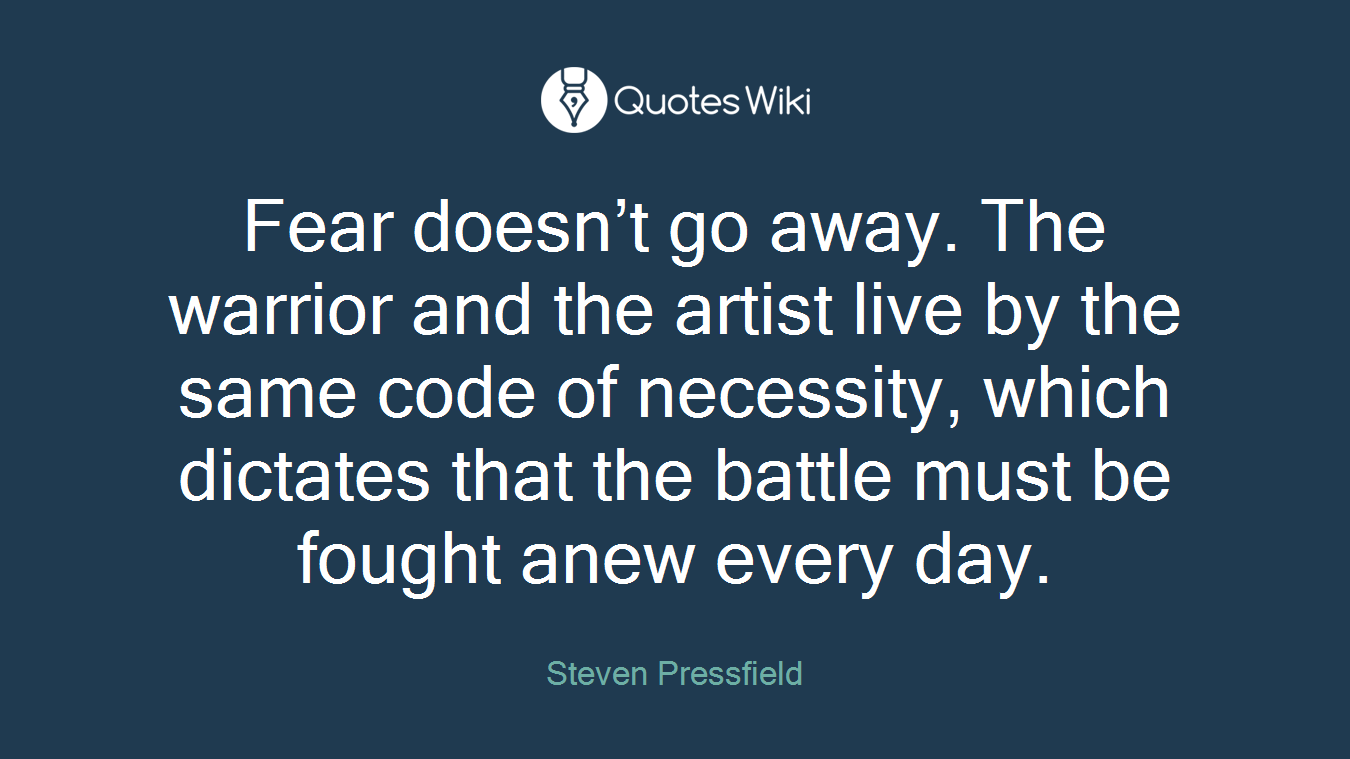 Fear doesn’t go away. The warrior and the artist live by the same code of necessity, which dictates that the battle must be fought anew every day.