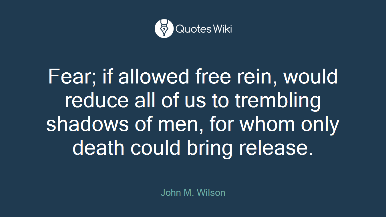 Fear; if allowed free rein, would reduce all of us to trembling shadows of men, for whom only death could bring release.
