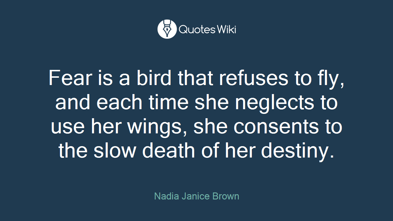 Fear is a bird that refuses to fly, and each time she neglects to use her wings, she consents to the slow death of her destiny.