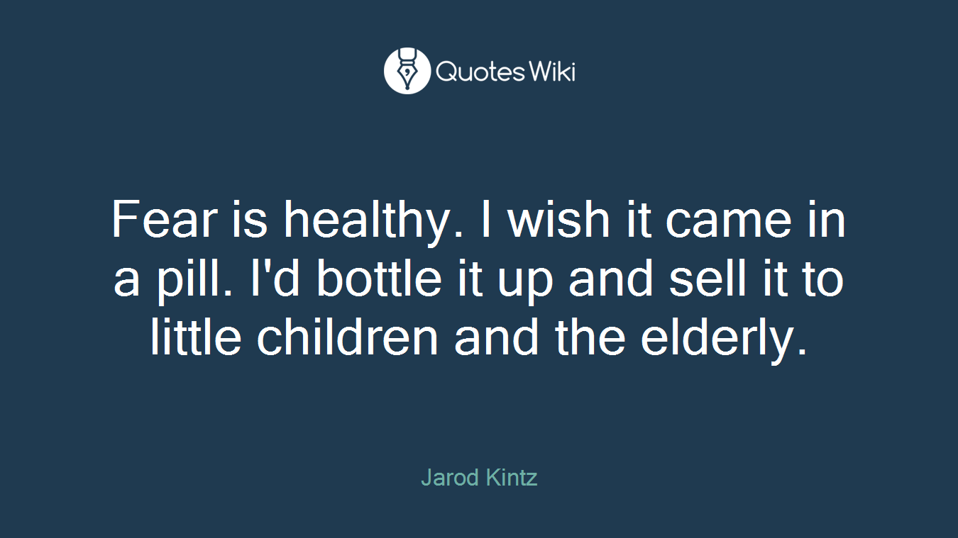 Fear is healthy. I wish it came in a pill. I'd bottle it up and sell it to little children and the elderly.