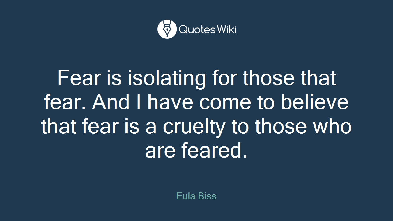 Fear is isolating for those that fear. And I have come to believe that fear is a cruelty to those who are feared.