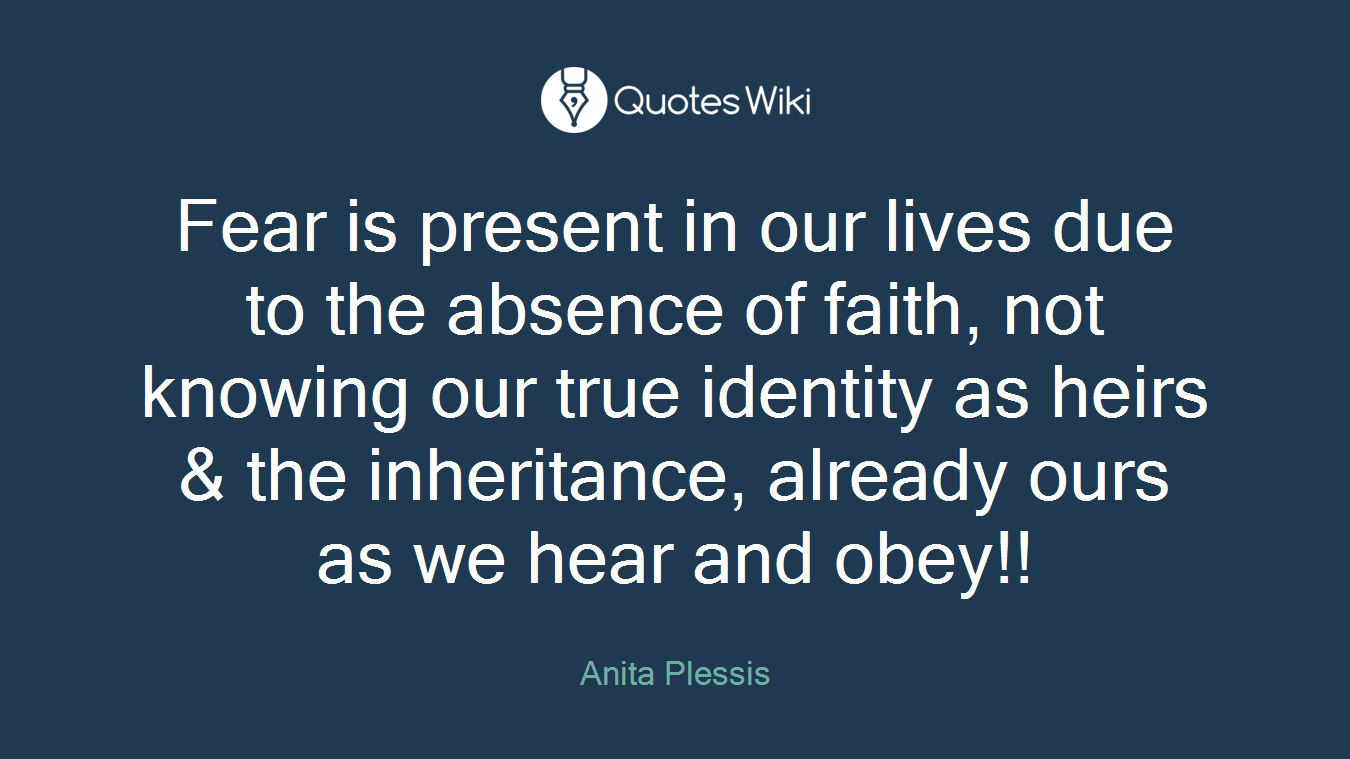 Fear is present in our lives due to the absence of faith, not knowing our true identity as heirs & the inheritance, already ours as we hear and obey!!
