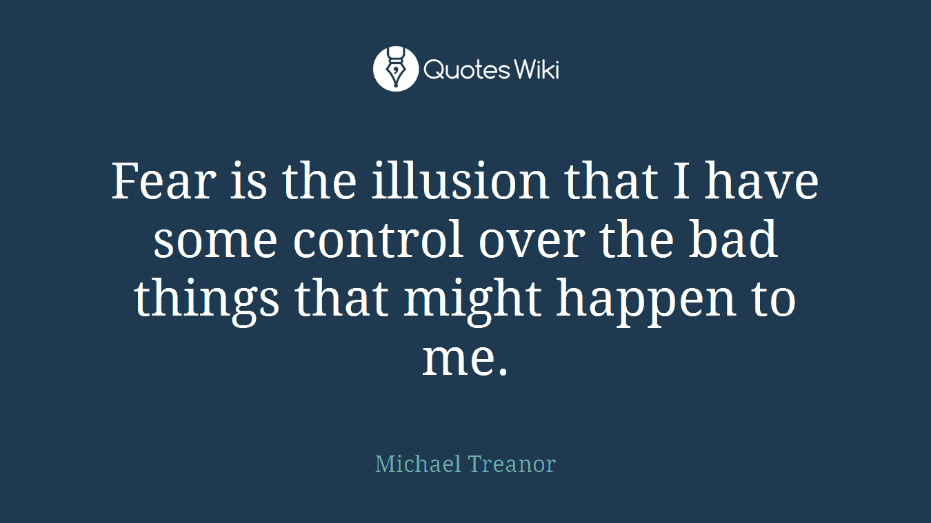 Fear is the illusion that I have some control over the bad things that might happen to me.