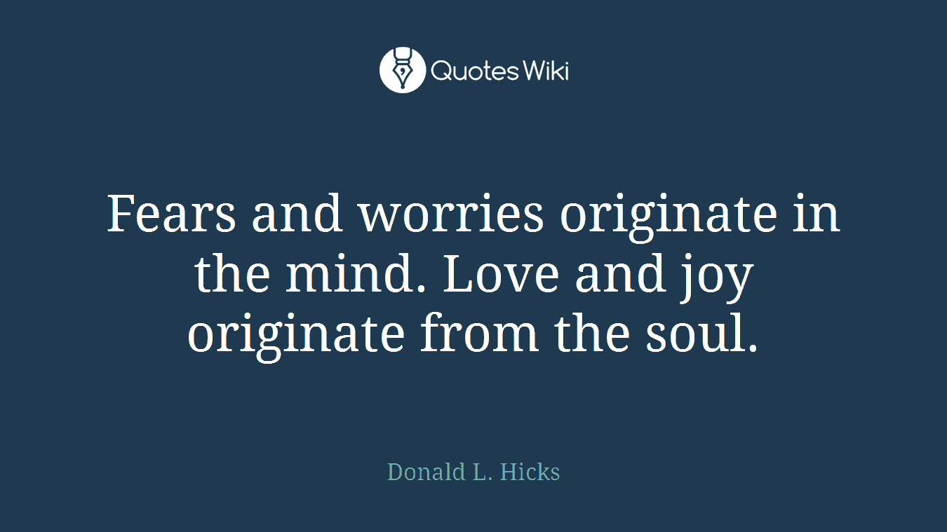 Fears and worries originate in the mind. Love and joy originate from the soul.