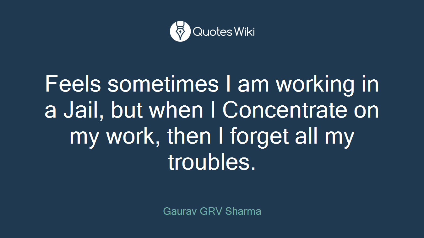 Feels sometimes I am working in a Jail, but when I Concentrate on my work, then I forget all my troubles.