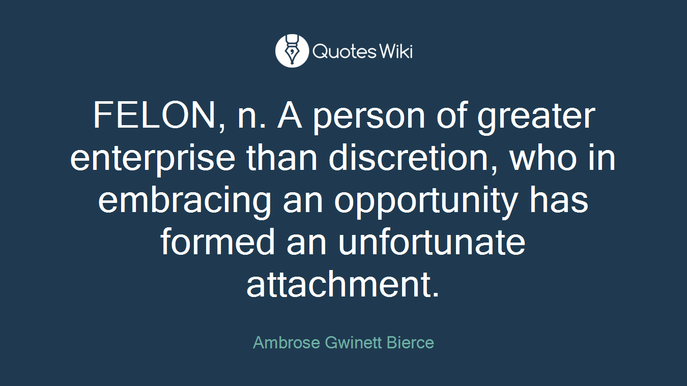 FELON, n. A person of greater enterprise than discretion, who in embracing an opportunity has formed an unfortunate attachment.