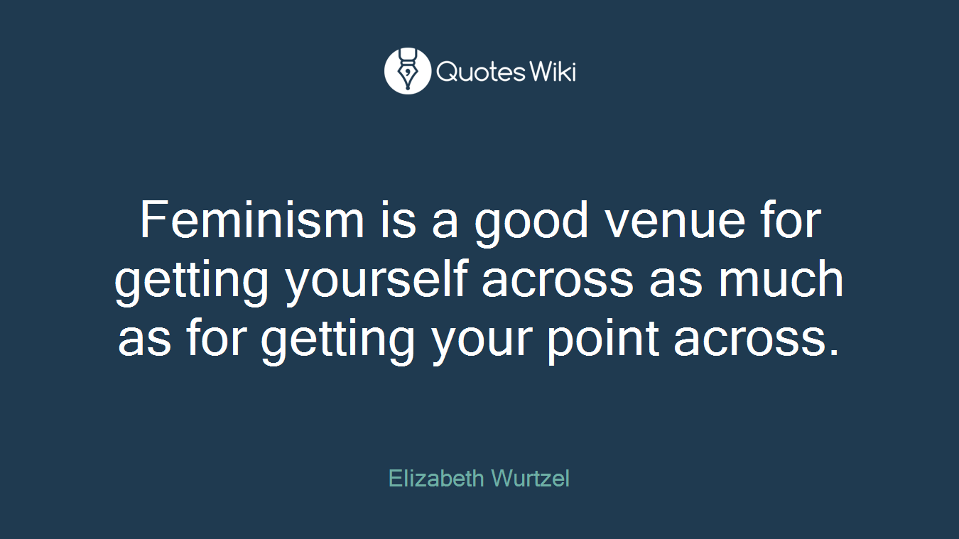 Feminism is a good venue for getting yourself across as much as for getting your point across.