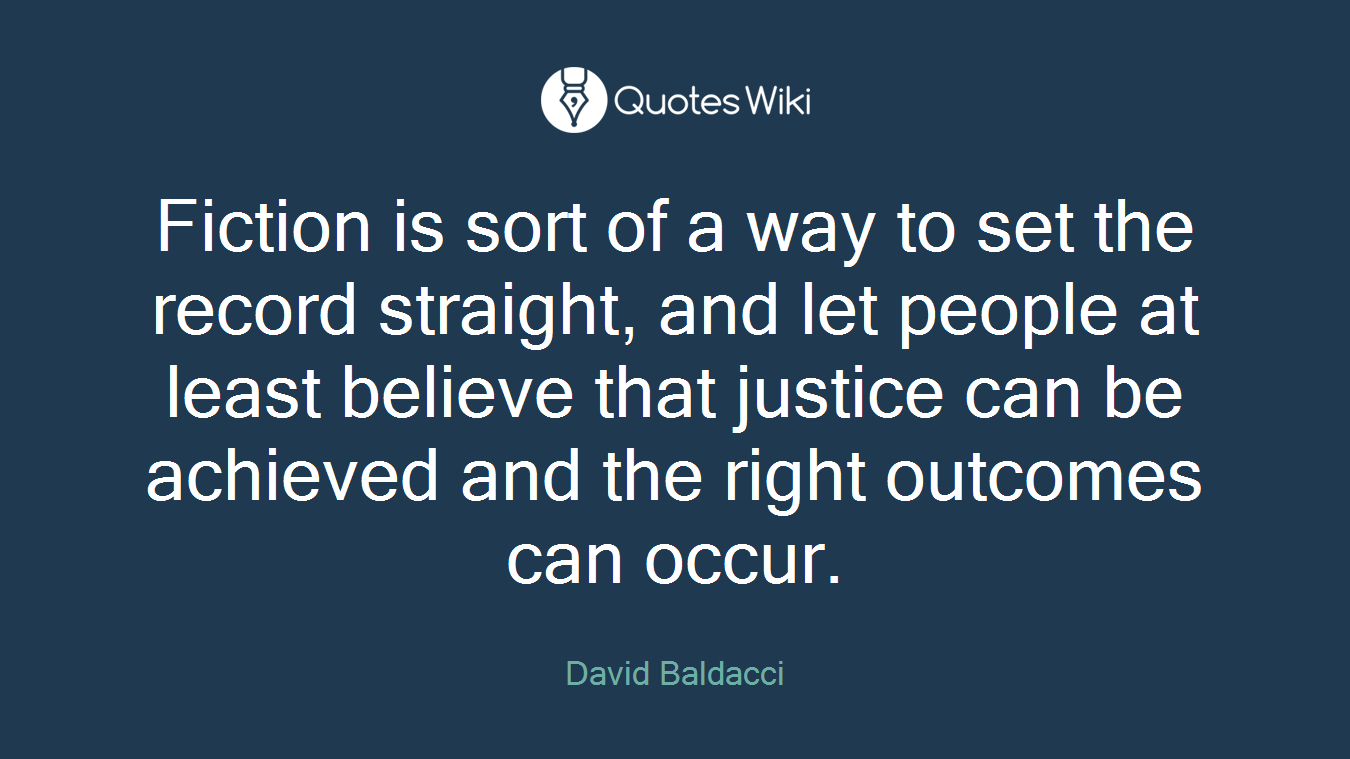 Fiction is sort of a way to set the record straight, and let people at least believe that justice can be achieved and the right outcomes can occur.