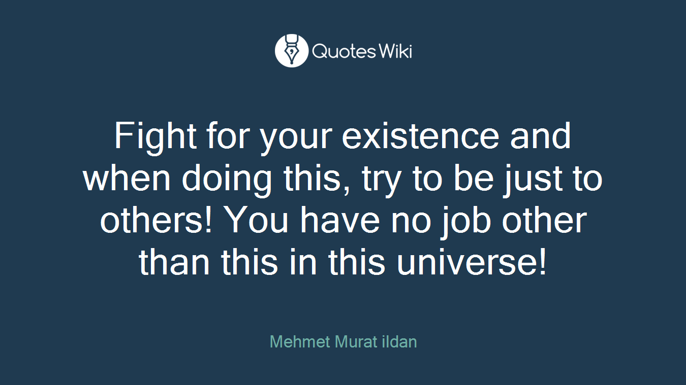 Fight for your existence and when doing this, try to be just to others! You have no job other than this in this universe!