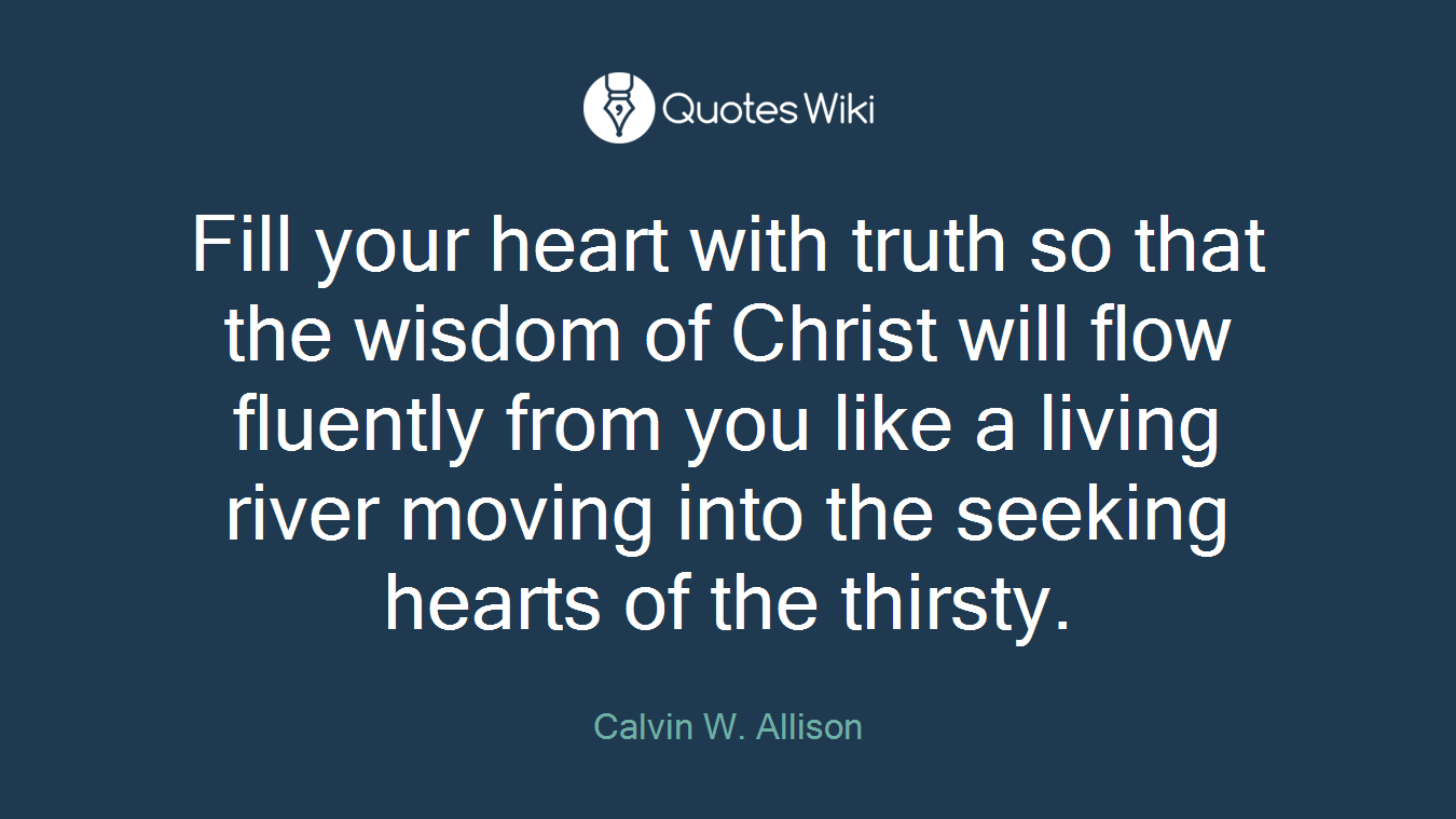 Fill your heart with truth so that the wisdom of Christ will flow fluently from you like a living river moving into the seeking hearts of the thirsty.