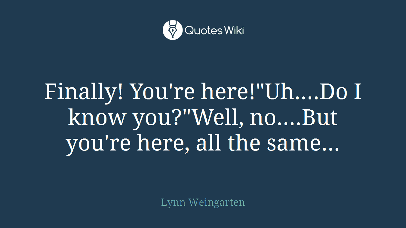 Finally! You're here!"Uh....Do I know you?"Well, no....But you're here, all the same...