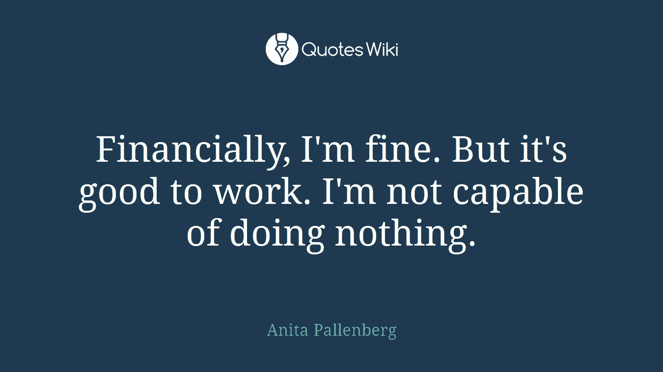 Financially, I'm fine. But it's good to work. I'm not capable of doing nothing.
