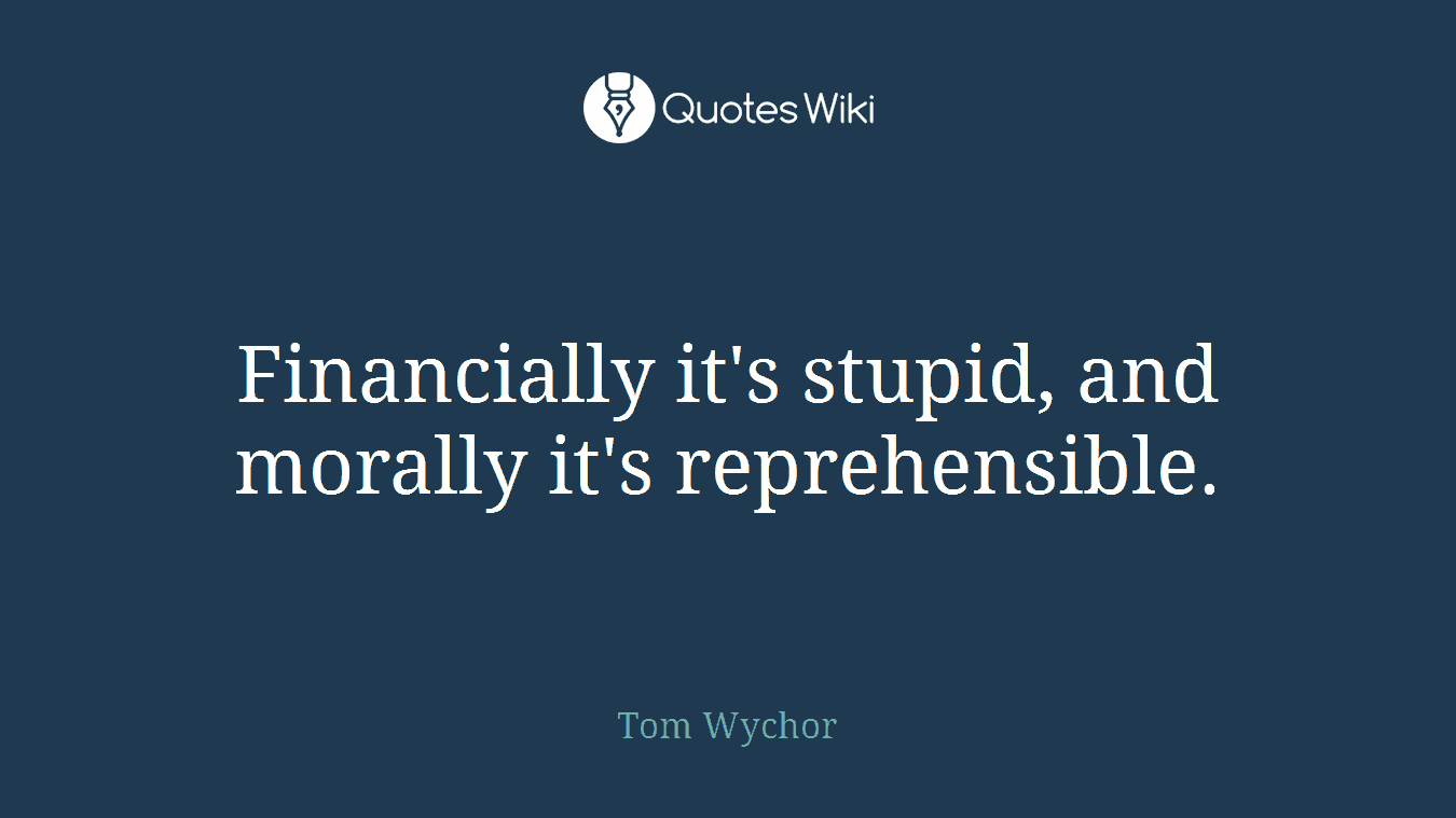 Financially it's stupid, and morally it's reprehensible.