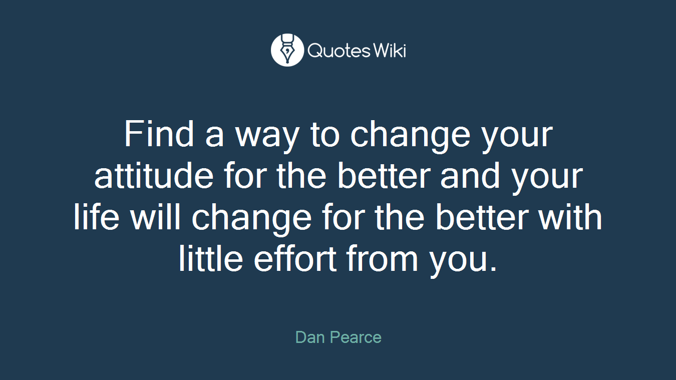 Find a way to change your attitude for the better and your life will change for the better with little effort from you.