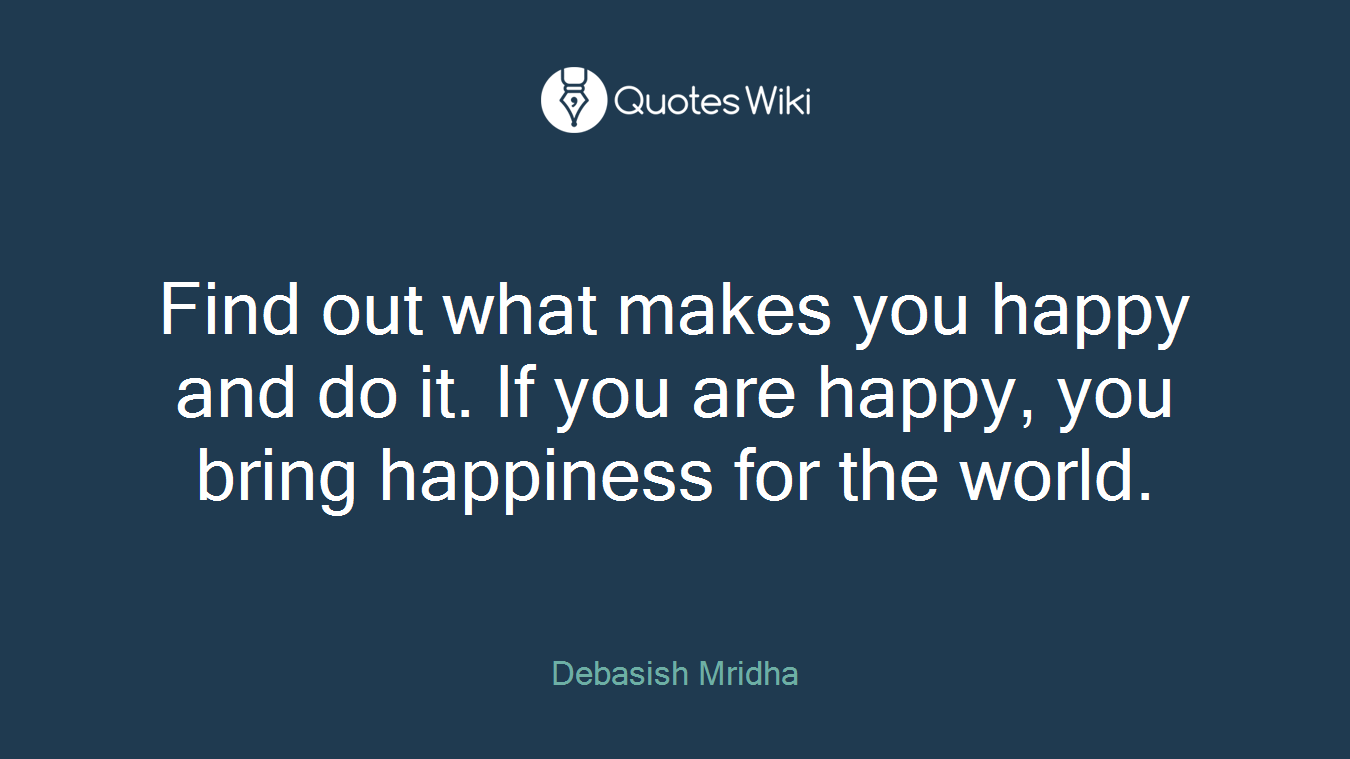 Find out what makes you happy and do it. If you are happy, you bring happiness for the world.