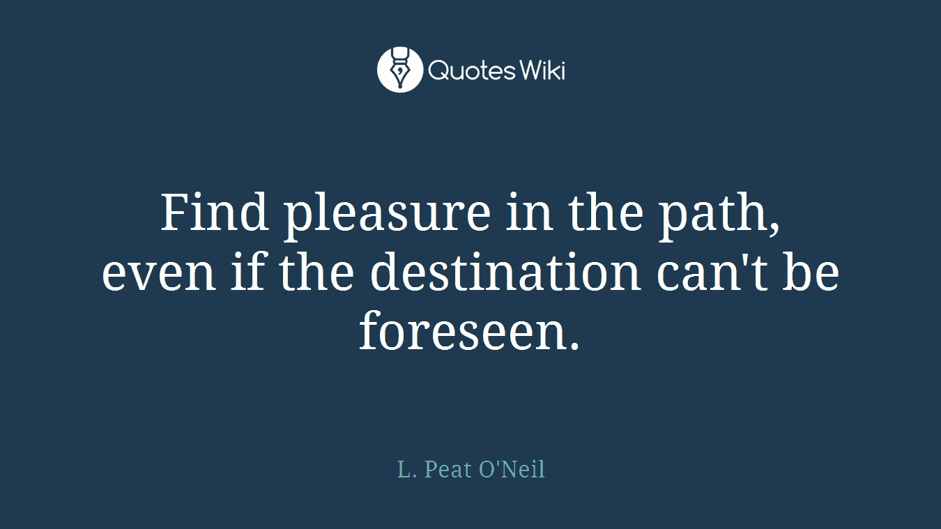 Find pleasure in the path, even if the destination can't be foreseen.