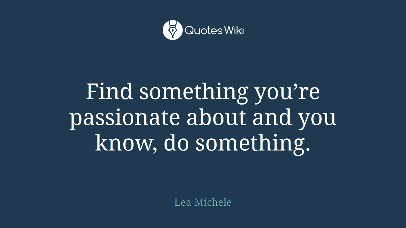 Find something you’re passionate about and you know, do something.
