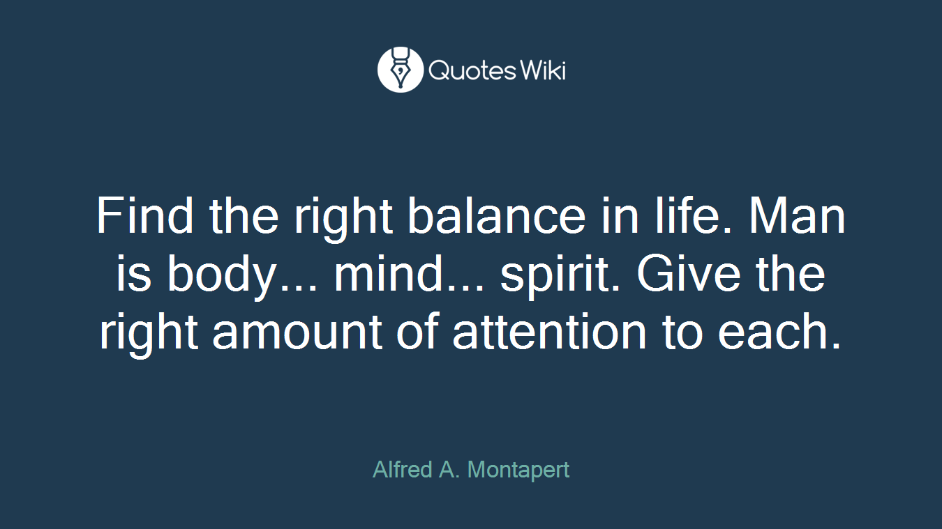 Find the right balance in life. Man is body... mind... spirit. Give the right amount of attention to each.