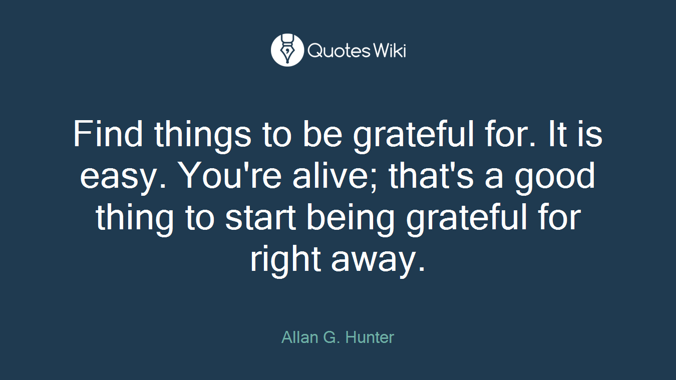 Find things to be grateful for. It is easy. You're alive; that's a good thing to start being grateful for right away.