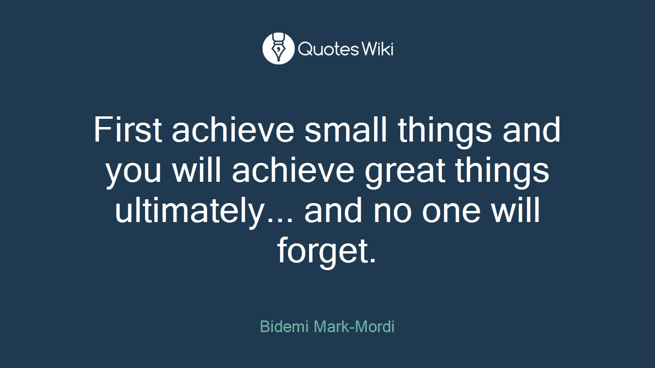 First achieve small things and you will achieve great things ultimately... and no one will forget.