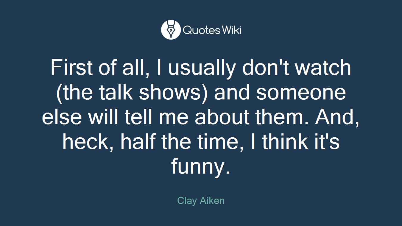 First of all, I usually don't watch (the talk shows) and someone else will tell me about them. And, heck, half the time, I think it's funny.