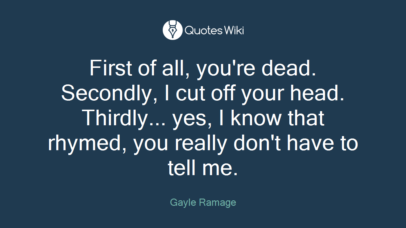First of all, you're dead. Secondly, I cut off your head. Thirdly... yes, I know that rhymed, you really don't have to tell me.