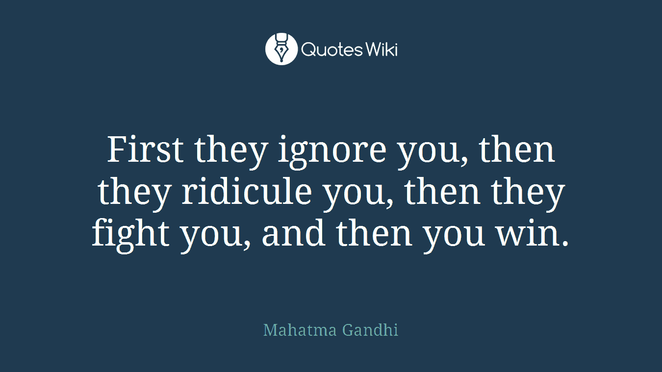 First they ignore you, then they ridicule you, then they fight you, and then you win.
