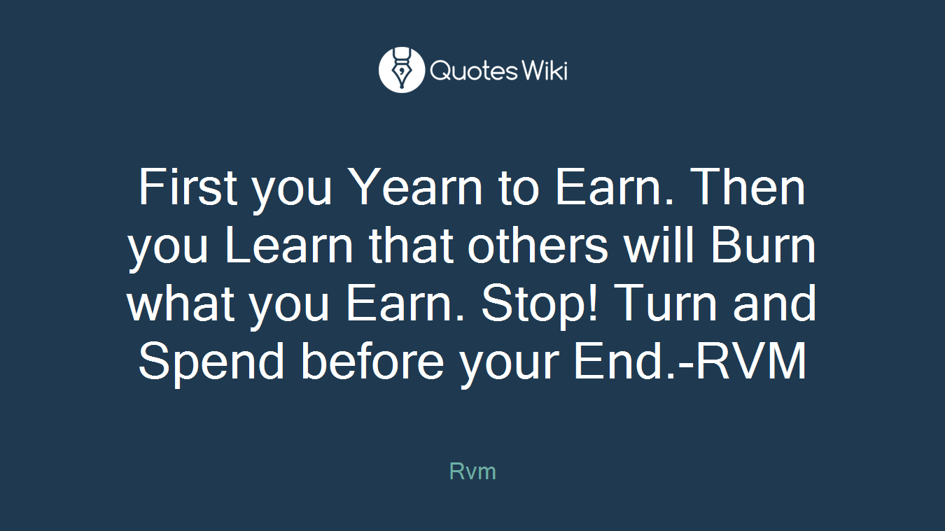 First you Yearn to Earn. Then you Learn that others will Burn what you Earn. Stop! Turn and Spend before your End.-RVM