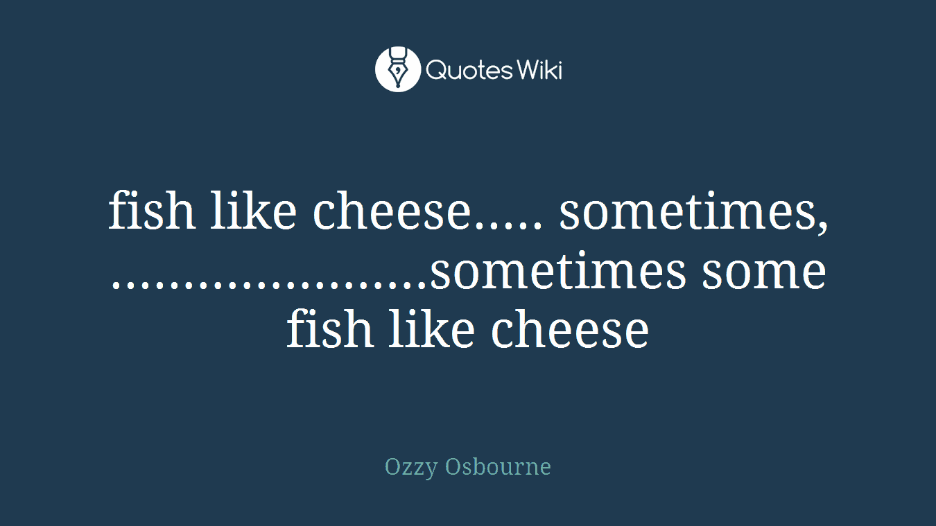 fish like cheese..... sometimes, ......................sometimes some fish like cheese