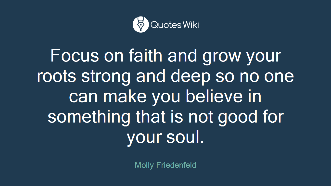 Focus on faith and grow your roots strong and deep so no one can make you believe in something that is not good for your soul.