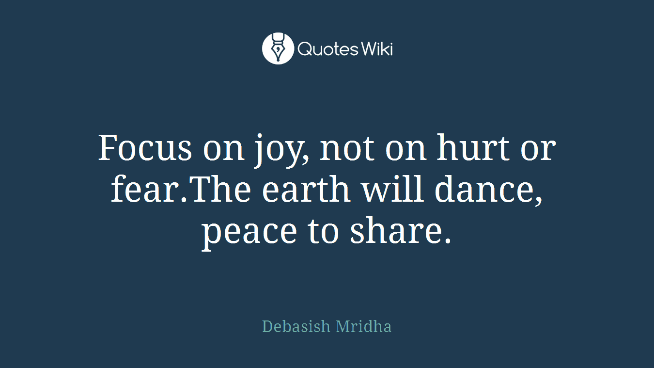 Focus on joy, not on hurt or fear.The earth will dance, peace to share.