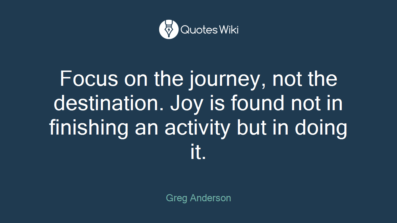 Focus on the journey, not the destination. Joy is found not in finishing an activity but in doing it.