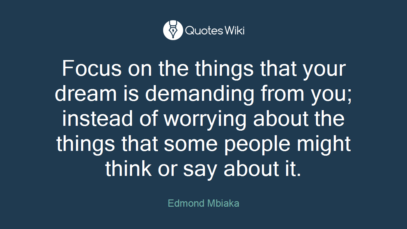 Focus on the things that your dream is demanding from you; instead of worrying about the things that some people might think or say about it.