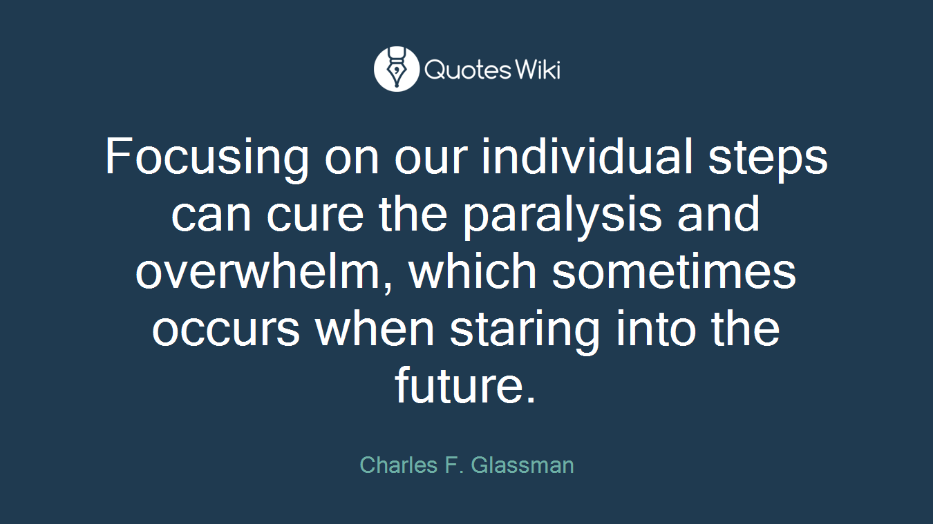 Focusing on our individual steps can cure the paralysis and overwhelm, which sometimes occurs when staring into the future.