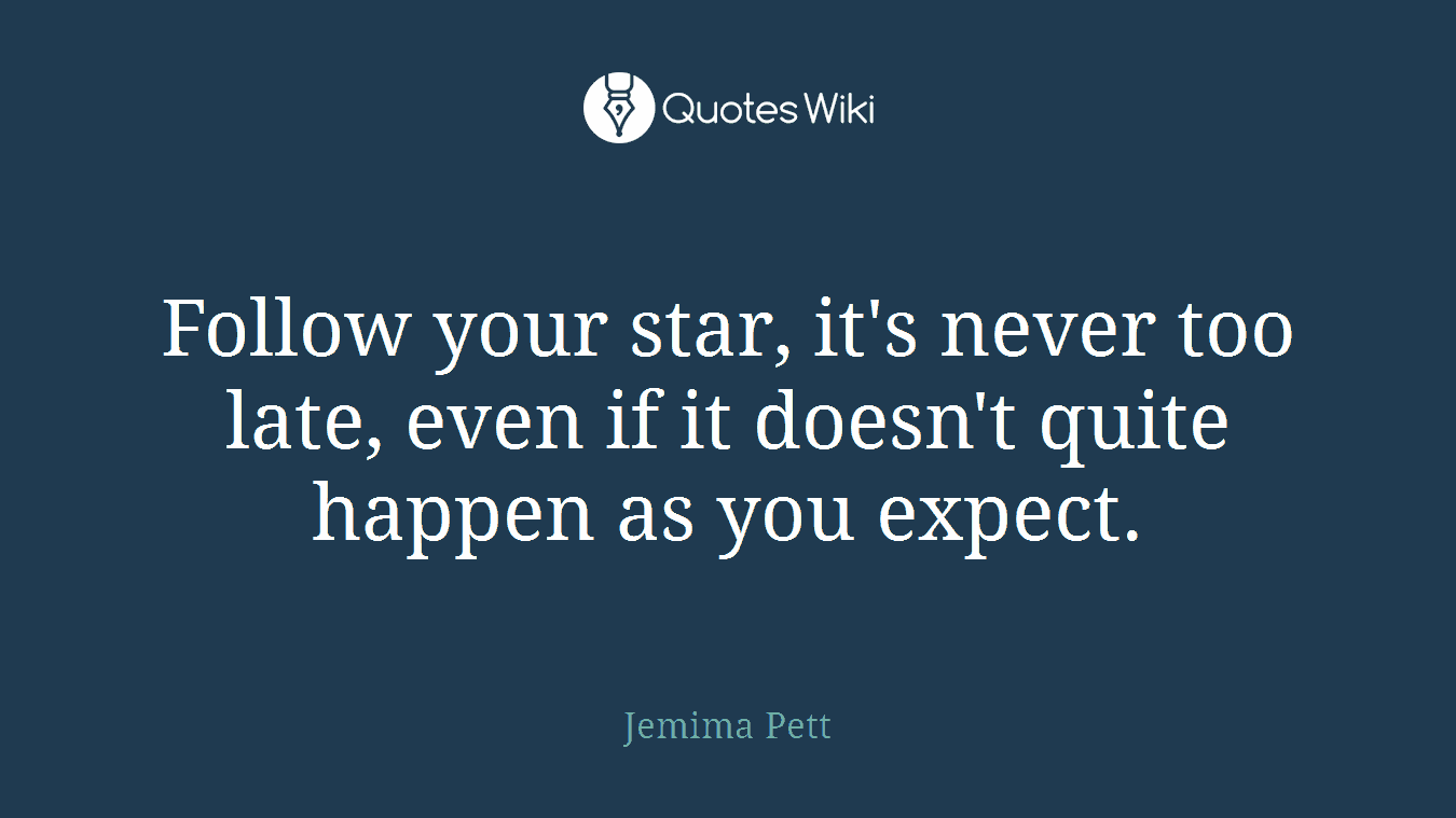 Follow your star, it's never too late, even if it doesn't quite happen as you expect.