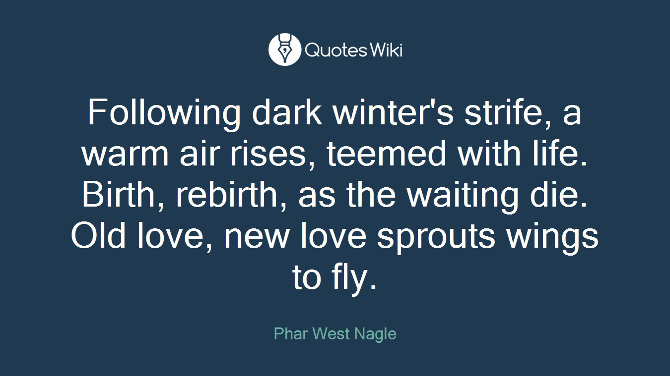 Following dark winter's strife, a warm air rises, teemed with life. Birth, rebirth, as the waiting die. Old love, new love sprouts wings to fly.