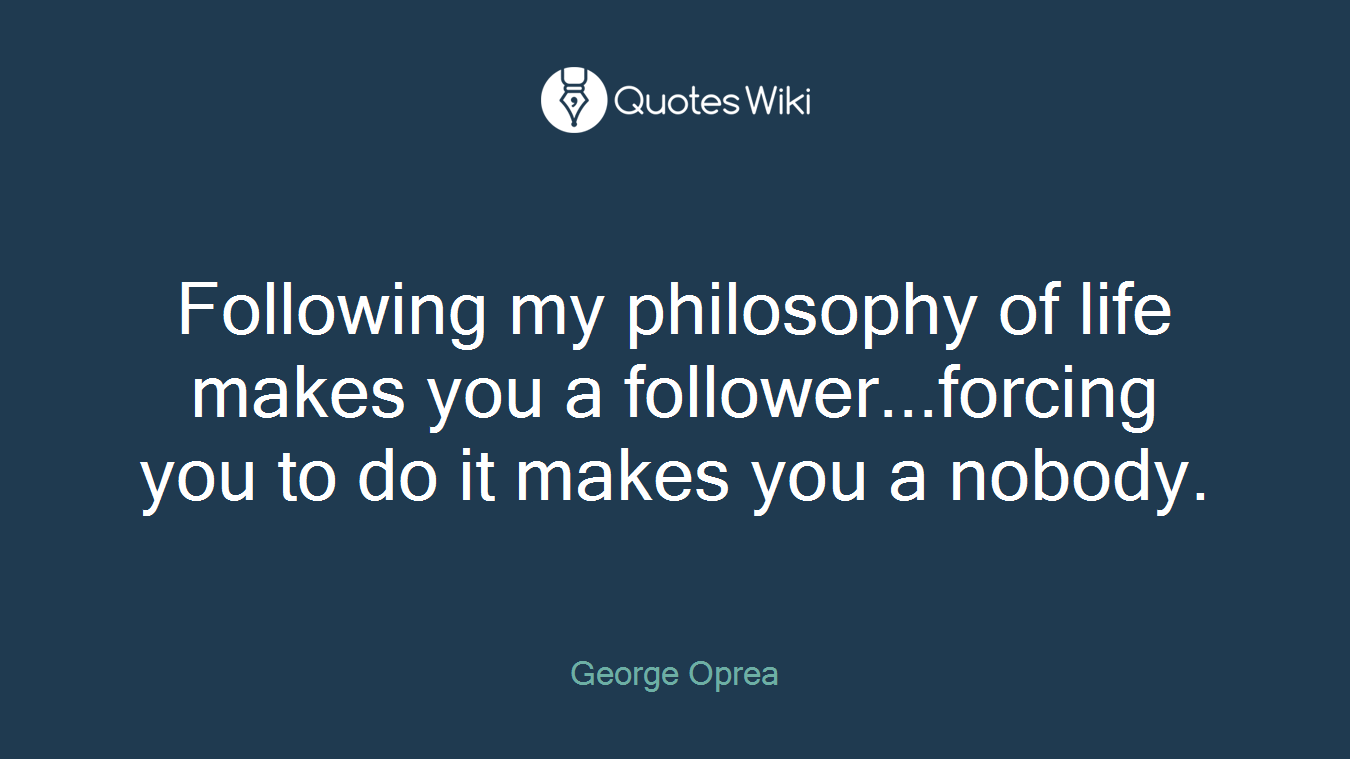 Following my philosophy of life makes you a follower...forcing you to do it makes you a nobody.