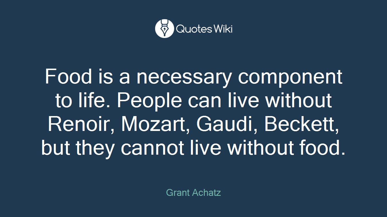 Food is a necessary component to life. People can live without Renoir, Mozart, Gaudi, Beckett, but they cannot live without food.