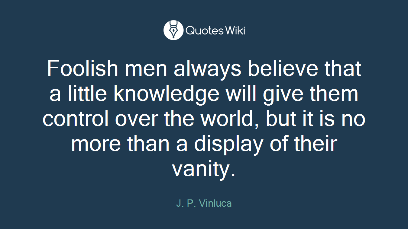 Foolish men always believe that a little knowledge will give them control over the world, but it is no more than a display of their vanity.