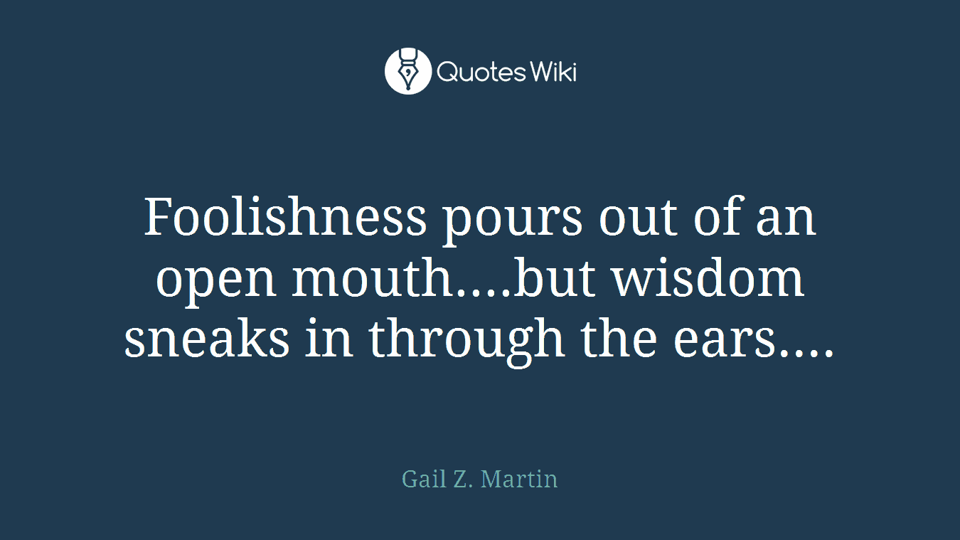 Foolishness pours out of an open mouth....but wisdom sneaks in through the ears....