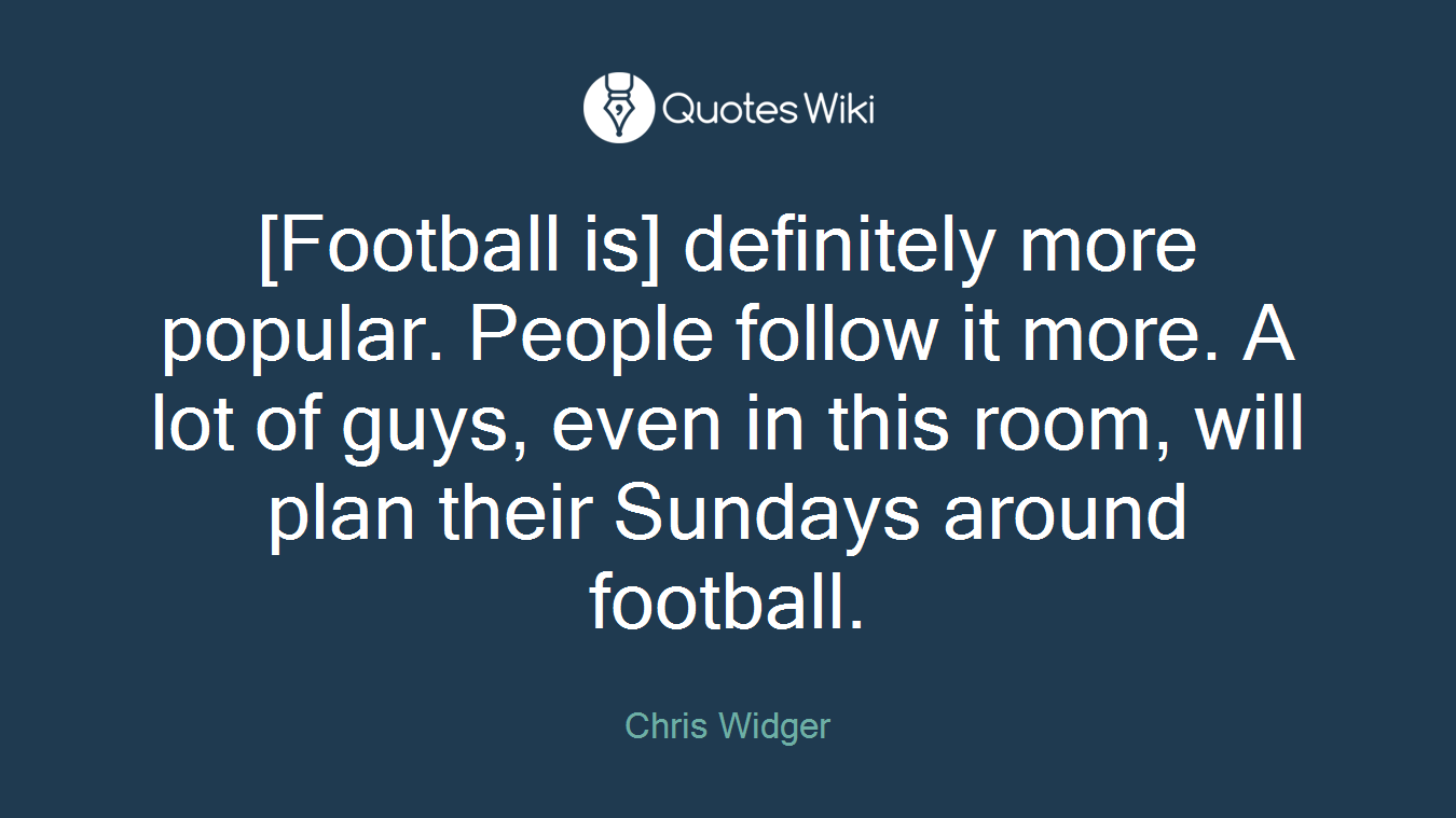 [Football is] definitely more popular. People follow it more. A lot of guys, even in this room, will plan their Sundays around football.