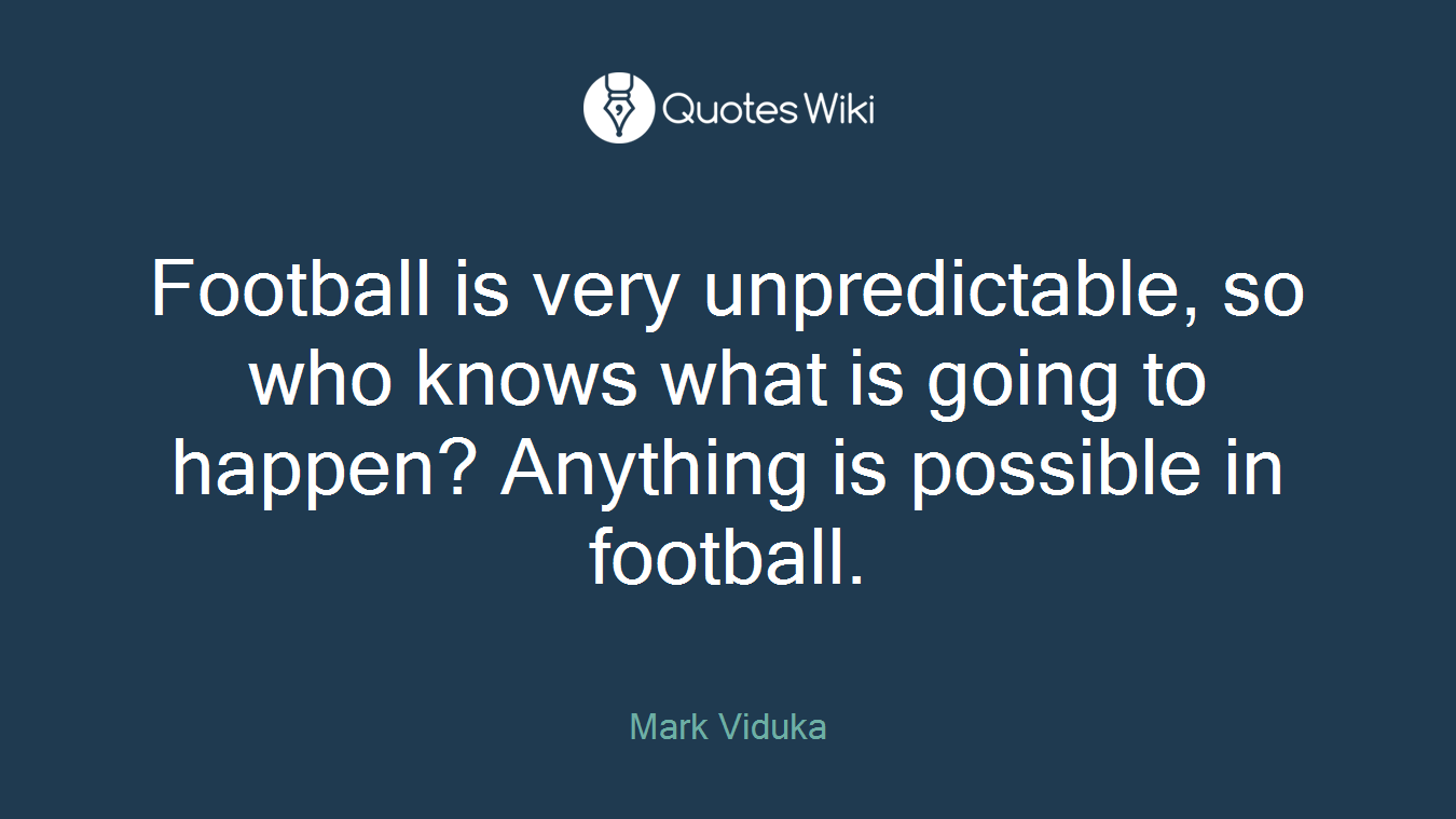 Football is very unpredictable, so who knows what is going to happen? Anything is possible in football.