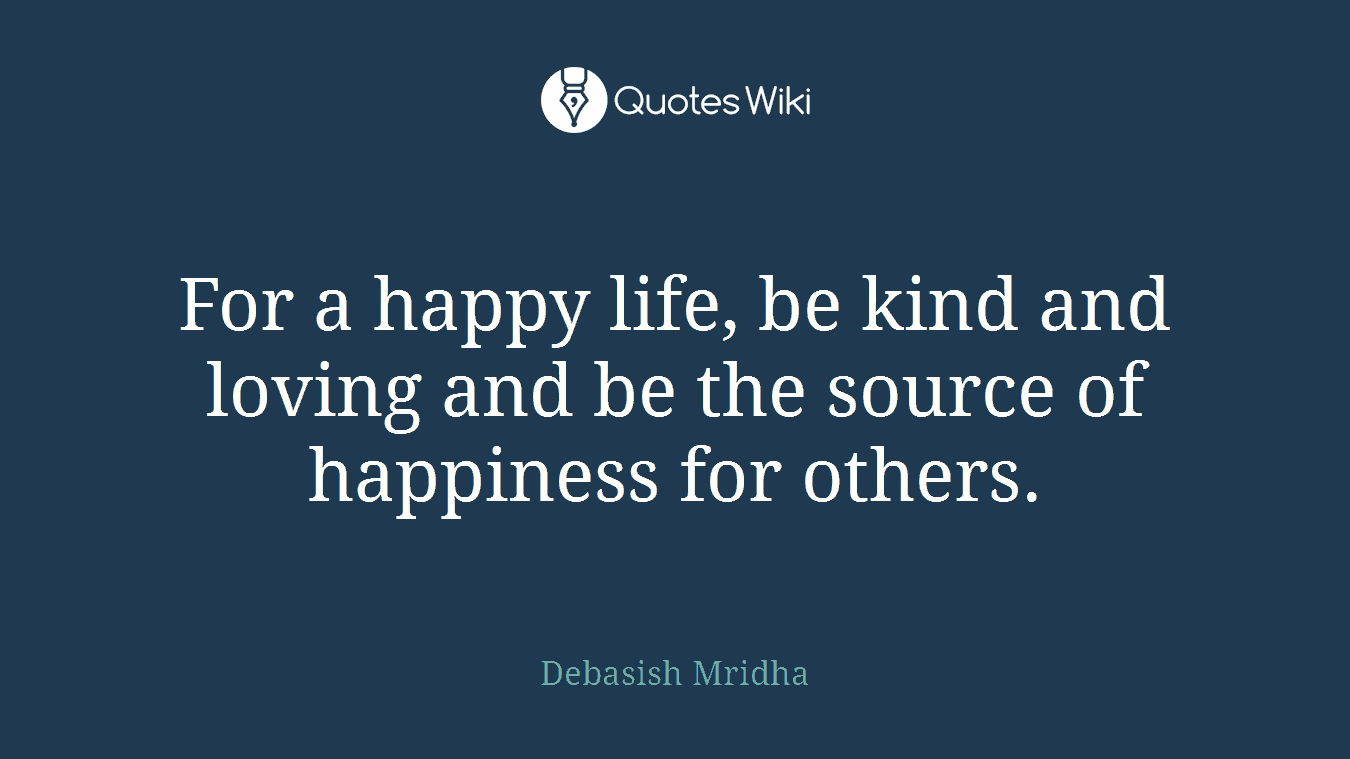 For a happy life, be kind and loving and be the source of happiness for others.