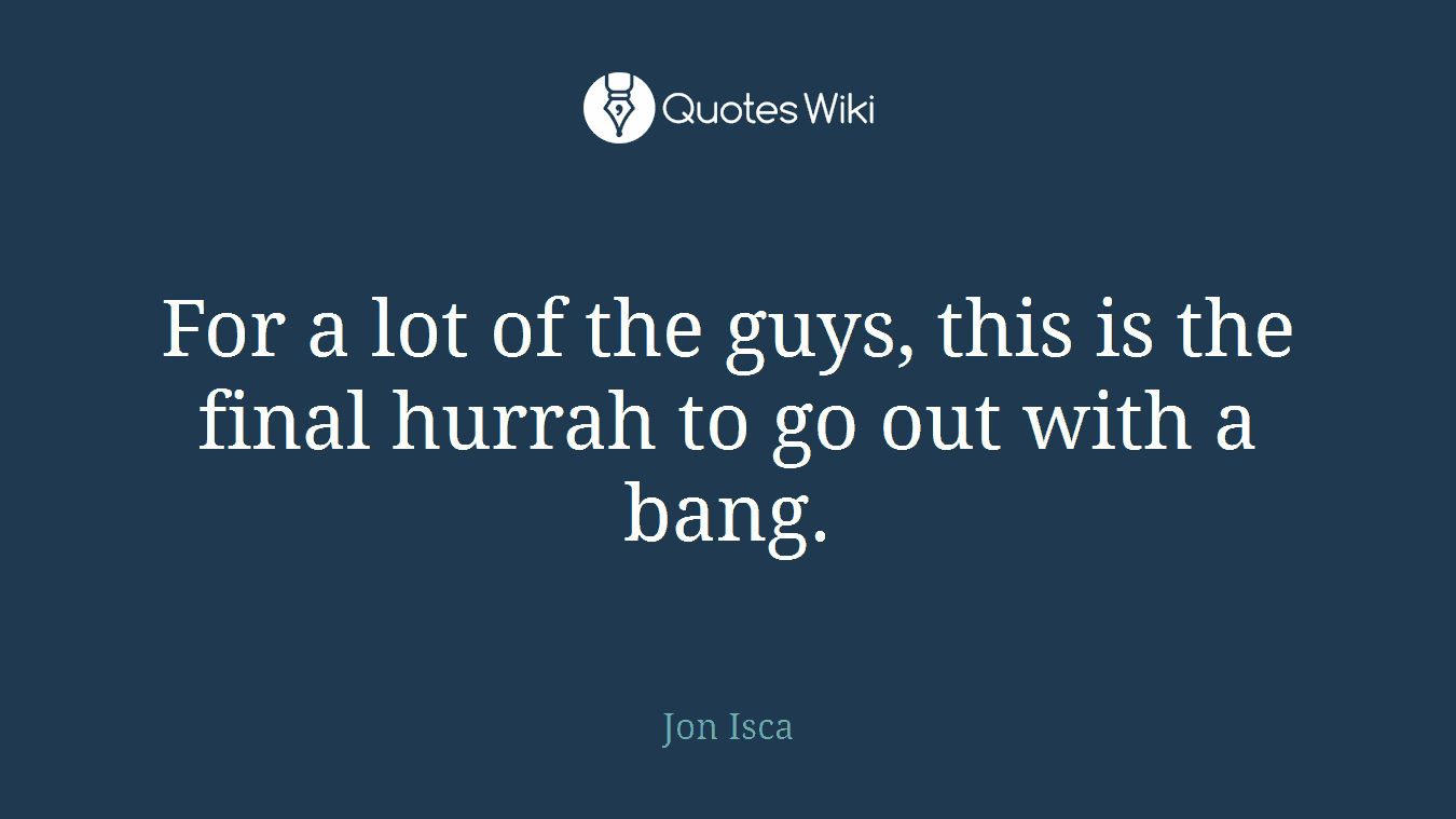 For a lot of the guys, this is the final hurrah to go out with a bang.